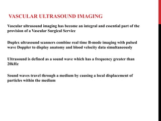 VASCULAR ULTRASOUND IMAGING
Vascular ultrasound imaging has become an integral and essential part of the
provision of a Vascular Surgical Service
Duplex ultrasound scanners combine real time B-mode imaging with pulsed
wave Doppler to display anatomy and blood velocity data simultaneously
Ultrasound is defined as a sound wave which has a frequency greater than
20kHz
Sound waves travel through a medium by causing a local displacement of
particles within the medium
 