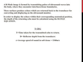 A B-Mode image is formed by transmitting pulses of ultrasound waves into
the body, where they encounter interfaces/tissue boundaries.
These surfaces produce echoes which are returned back to the transducer for
converting and displaying on the ultrasound monitor.
In order to display the echoes within their corresponding anatomical position,
the depth of the returning echo must be calculated using the RANGE
EQUATION.
T=2D/c
T=Time taken for the transmitted echo to return.
D= Reflector depth from the transducer.
c=Average speed of sound in soft tissue = 1540m/s
 