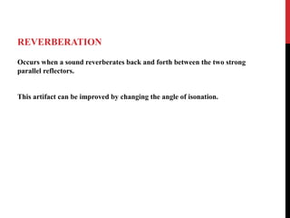 REVERBERATION
Occurs when a sound reverberates back and forth between the two strong
parallel reflectors.
This artifact can be improved by changing the angle of isonation.
 