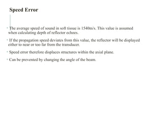 • The average speed of sound in soft tissue is 1540m/s. This value is assumed
when calculating depth of reflector echoes.
• If the propagation speed deviates from this value, the reflector will be displayed
either to near or too far from the transducer.
• Speed error therefore displaces structures within the axial plane.
• Can be prevented by changing the angle of the beam.
Speed Error
 