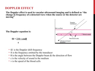 DOPPLER EFFECT
The Doppler effect is used in vascular ultrasound imaging and is defined as “the
change in frequency of a detected wave when the source or the detector are
moving”
The Doppler equation is:
fd = 2 ft v cosθ
c
• fd is the Doppler shift frequency
• ft is the frequency emitted by the transducer
• θ is the angle between the Doppler beam & the direction of flow
• c is the velocity of sound in the medium
• v is the speed of the blood cells
 
