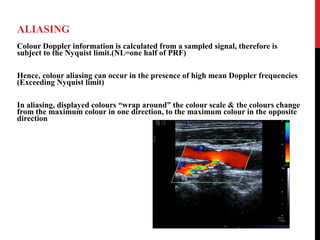 ALIASING
Colour Doppler information is calculated from a sampled signal, therefore is
subject to the Nyquist limit.(NL=one half of PRF)
Hence, colour aliasing can occur in the presence of high mean Doppler frequencies
(Exceeding Nyquist limit)
In aliasing, displayed colours “wrap around” the colour scale & the colours change
from the maximum colour in one direction, to the maximum colour in the opposite
direction
 
