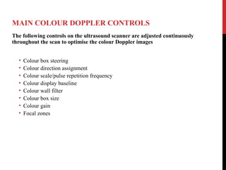 MAIN COLOUR DOPPLER CONTROLS
The following controls on the ultrasound scanner are adjusted continuously
throughout the scan to optimise the colour Doppler images
• Colour box steering
• Colour direction assignment
• Colour scale/pulse repetition frequency
• Colour display baseline
• Colour wall filter
• Colour box size
• Colour gain
• Focal zones
 