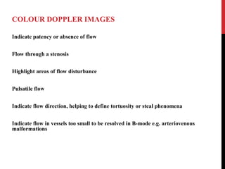 COLOUR DOPPLER IMAGES
Indicate patency or absence of flow
Flow through a stenosis
Highlight areas of flow disturbance
Pulsatile flow
Indicate flow direction, helping to define tortuosity or steal phenomena
Indicate flow in vessels too small to be resolved in B-mode e.g. arteriovenous
malformations
 