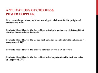 APPLICATIONS OF COLOUR &
POWER DOPPLER
Determine the presence, location and degree of disease in the peripheral
arteries and veins
Evaluate blood flow in the lower limb arteries in patients with intermittent
claudication or critical ischemia.
Evaluate blood flow in the upper limb arteries in patients with ischemia or
symptoms of TOS.
Evaluate blood flow in the carotid arteries after a TIA or stroke
Evaluate blood flow in the lower limb veins in patients with varicose veins
or suspected DVT
 