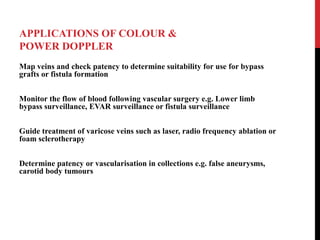 APPLICATIONS OF COLOUR &
POWER DOPPLER
Map veins and check patency to determine suitability for use for bypass
grafts or fistula formation
Monitor the flow of blood following vascular surgery e.g. Lower limb
bypass surveillance, EVAR surveillance or fistula surveillance
Guide treatment of varicose veins such as laser, radio frequency ablation or
foam sclerotherapy
Determine patency or vascularisation in collections e.g. false aneurysms,
carotid body tumours
 