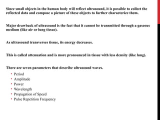 Since small objects in the human body will reflect ultrasound, it is possible to collect the
reflected data and compose a picture of these objects to further characterize them.
Major drawback of ultrasound is the fact that it cannot be transmitted through a gaseous
medium (like air or lung tissue).
As ultrasound transverses tissue, its energy decreases.
This is called attenuation and is more pronounced in tissue with less density (like lung).
There are seven parameters that describe ultrasound waves.
• Period
• Amplitude
• Power
• Wavelength
• Propagation of Speed
• Pulse Repetition Frequency
 