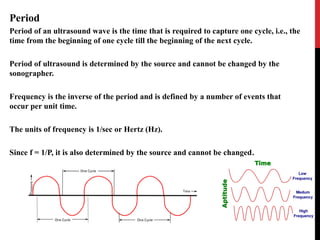 Period
Period of an ultrasound wave is the time that is required to capture one cycle, i.e., the
time from the beginning of one cycle till the beginning of the next cycle.
Period of ultrasound is determined by the source and cannot be changed by the
sonographer.
Frequency is the inverse of the period and is defined by a number of events that
occur per unit time.
The units of frequency is 1/sec or Hertz (Hz).
Since f = 1/P, it is also determined by the source and cannot be changed.
 