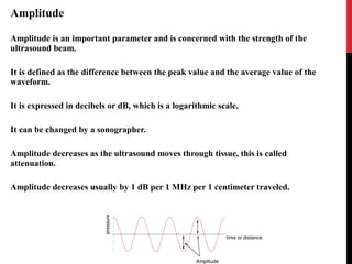 Amplitude
Amplitude is an important parameter and is concerned with the strength of the
ultrasound beam.
It is defined as the difference between the peak value and the average value of the
waveform.
It is expressed in decibels or dB, which is a logarithmic scale.
It can be changed by a sonographer.
Amplitude decreases as the ultrasound moves through tissue, this is called
attenuation.
Amplitude decreases usually by 1 dB per 1 MHz per 1 centimeter traveled.
 