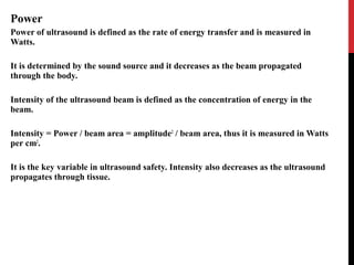 Power
Power of ultrasound is defined as the rate of energy transfer and is measured in
Watts.
It is determined by the sound source and it decreases as the beam propagated
through the body.
Intensity of the ultrasound beam is defined as the concentration of energy in the
beam.
Intensity = Power / beam area = amplitude2
/ beam area, thus it is measured in Watts
per cm2
.
It is the key variable in ultrasound safety. Intensity also decreases as the ultrasound
propagates through tissue.
 