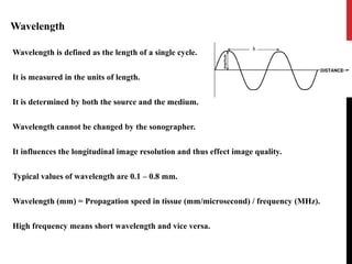 Wavelength
Wavelength is defined as the length of a single cycle.
It is measured in the units of length.
It is determined by both the source and the medium.
Wavelength cannot be changed by the sonographer.
It influences the longitudinal image resolution and thus effect image quality.
Typical values of wavelength are 0.1 – 0.8 mm.
Wavelength (mm) = Propagation speed in tissue (mm/microsecond) / frequency (MHz).
High frequency means short wavelength and vice versa.
 