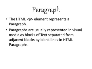 Paragraph
• The HTML <p> element represents a
Paragraph.
• Paragraphs are usually represented in visual
media as blocks of Text separated from
adjacent blocks by blank lines in HTML
Paragraphs.
 