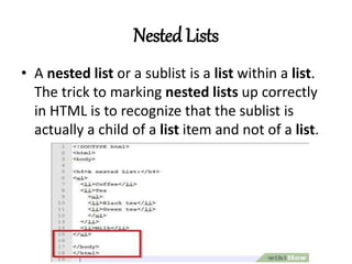 Nested Lists
• A nested list or a sublist is a list within a list.
The trick to marking nested lists up correctly
in HTML is to recognize that the sublist is
actually a child of a list item and not of a list.
 