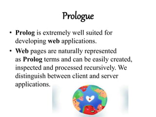 Prologue
• Prolog is extremely well suited for
developing web applications.
• Web pages are naturally represented
as Prolog terms and can be easily created,
inspected and processed recursively. We
distinguish between client and server
applications.
 