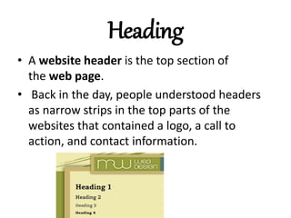 Heading
• A website header is the top section of
the web page.
• Back in the day, people understood headers
as narrow strips in the top parts of the
websites that contained a logo, a call to
action, and contact information.
 