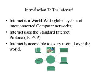 Introduction To The Internet
• Internet is a World-Wide global system of
interconnected Computer networks.
• Internet uses the Standard Internet
Protocol(TCP/IP).
• Internet is accessible to every user all over the
world.
 
