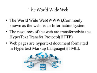 The World Wide Web
• The World Wide Web(WWW),Commonly
known as the web, is an Information system .
• The resources of the web are transferredvia the
HyperText Transfer Protocol(HTTP).
• Web pages are hypertext document formatted
in Hypertext Markup Language(HTML).
 