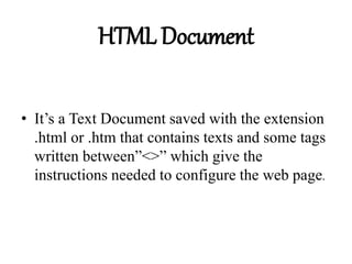 HTML Document
• It’s a Text Document saved with the extension
.html or .htm that contains texts and some tags
written between”<>” which give the
instructions needed to configure the web page.
 