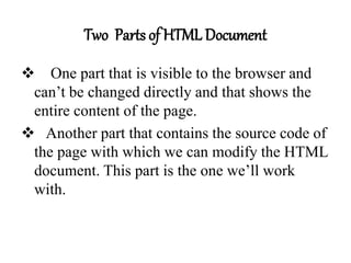 Two Parts of HTML Document
 One part that is visible to the browser and
can’t be changed directly and that shows the
entire content of the page.
 Another part that contains the source code of
the page with which we can modify the HTML
document. This part is the one we’ll work
with.
 