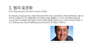 3. 웹의 표준화
REST(Representational State Transfer)의 탄생
로이 필딩Roy Fielding이라는 사람은 웹의 창세기부터 각종 소프트웨어의 구현에 관여해 왔다. 웹이 아
키텍처 스타일을 REST라 이름을 붙이고 박사학위 논문을 제출했다. HTTP는 하이퍼텍스트를 전송
Transfer하는 프로토콜이지만 실제로 이외의 다양한 것들을 전송하고 있다. 이것이 무엇인가 하면, 리
소스 상태Resource State의 표현Representation하는 것이 필딩의 주장이다.
http://www.siliconindia.com/news/technology/15-Iconic-
People-Who-Changed-Internet-nid-144299-cid-2.html
 