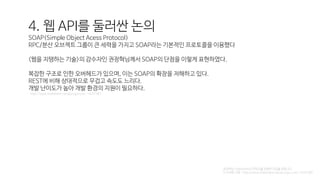 4. 웹 API를 둘러싼 논의
SOAP(Simple Object Acess Protocol)
RPC/분산 오브젝트 그룹이 큰 세력을 가지고 SOAP라는 기본적인 프로토콜을 이용했다
<웹을 지탱하는 기술>의 감수자인 권정혁님께서 SOAP의 단점을 이렇게 표현하였다.
복잡한 구조로 인한 오버헤드가 있으며, 이는 SOAP의 확장을 저해하고 있다.
REST에 비해 상대적으로 무겁고 속도도 느리다.
개발 난이도가 높아 개발 환경의 지원이 필요하다.
http://www.slideshare.net/guruguru/ss-14241987
권정혁님 SlideShare의 콘텐츠를 표현한 것임을 알립니다.
더 자세한 사항 : http://www.slideshare.net/guruguru/ss-14241987
 