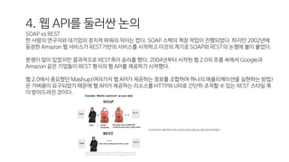 4. 웹 API를 둘러싼 논의
SOAP vs REST
한 사람의 연구자와 대기업의 정치적 파워의 차이는 컸다. SOAP 스펙의 책정 작업이 진행되었다. 하지만 2002년에
등장한 Amazon 웹 서비스가 REST기반의 서비스를 시작하고 이것의 계기로 SOAP와 REST의 논쟁에 불이 붙었다.
분쟁이 많이 있었지만 결과적으로 REST측이 승리를 했다. 2004년부터 시작된 웹 2.0의 흐름 속에서 Google과
Amazon 같은 기업들이 REST 형식의 웹 API를 제공하기 시작했다.
웹 2.0에서 중요했던 Mashup(여러가지 웹 API가 제공하는 정보를 조합하여 하나의 애플리케이션을 실현하는 방법)
은 가벼움이 요구되었기 때문에 웹 API가 제공하는 리소스를 HTTP와 URI로 간단히 조작할 수 있는 REST 스타일 쪽
이 받아드려진 것이다.
SOAP와 REST를 빅마마 하우스에서의 마틴 로렌스로 재미있게 비유하였다.
 