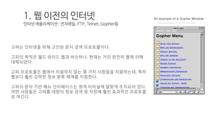 고퍼는 인터넷을 위해 고안된 문서 검색 프로토콜이다.
고퍼의 목적은 월드 와이드 웹과 비슷하나, 현재는 거의 완전히 웹에 의해
대체되었다.
고퍼 프로토콜은 웹에서 지원하지 않는 몇 가지 사항들을 지원하는데, 특히
웹보다 훨씬 강력한 정보 분류 체계를 지원한다.
고퍼의 문자 기반 메뉴 인터페이스는 원격 터미널에 알맞게 조직되어 있다.
어떤 사람들은 고퍼를 대량의 정보 검색 및 저장에 훨씬 효과적인 프로토콜
로 여긴다.
http://www.usg.edu/galileo/skills/unit07/internet07_03.phtml
An example of a Gopher Window:1. 웹 이전의 인터넷
인터넷 애플리케이션 : 전자메일, FTP, Telnet, Gopher등
 