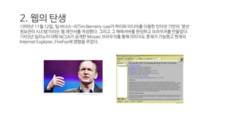 2. 웹의 탄생
1990년 11월 12일, 팀 버너스-리Tim Berners-Lee가 하이퍼 미디어를 이용한 인터넷 기반의 '분산
정보관리 시스템'이라는 웹 제안서를 작성했다. 그리고 그 해에서버를 완성하고 브라우저를 만들었다.
1993년 일리노이 대학 NCSA가 공개한 Mosaic 브라우저를 통해 이미지도 혼재가 가능했고 현재의
Internet Explorer, FireFox에 영향을 주었다.
http://hisastro.com/1115
 