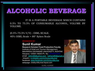 ALCOHOLIC BEVERAGE
IT IS A PORTABLE BEVERAGE WHICH CONTAINS
0.5% TO 75.5% OF CONSUMABLE ALCOHOL, VOLUME BY
VOLUME.
(0.5%-75.5% V/V) : OIML SCALE.
40% OIML Scale = 80° Sykes Scale
DESINGED BY

Sunil Kumar
Research Scholar/ Food Production Faculty
Institute of Hotel and Tourism Management,
MAHARSHI DAYANAND UNIVERSITY, ROHTAK
Haryana- 124001 INDIA Ph. No. 09996000499
email: skihm86@yahoo.com , balhara86@gmail.com
linkedin:- in.linkedin.com/in/ihmsunilkumar
facebook: www.facebook.com/ihmsunilkumar
webpage: chefsunilkumar.tripod.com
SUNIL KUMAR

 