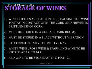 Pratul Chandra Jha

STORAGE OF WINES
1. WINE BOTTLES ARE LAID ON SIDE, CAUSING THE WINE
TO STAY IN CONTACT WITH THE CORK AND PREVENTS
BRITTLENESS OF CORK.
2. MUST BE STORED IN A CELLAR (DARK ROOM).
3. MUST BE STORED IN A PLACE WITHOUT VIBRATION.

4. PREFERRED RELATIVE HUMIDITY - 60%.
5. WHITE WINE , ROSÉ WINE & SPARKLING WINE TO BE
STORED AT 7 C TO 14 C.

6. RED WINE TO BE STORED AT 17 C TO 24 C.
SUNIL KUMAR

 