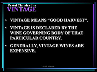Pratul Chandra Jha

VINTAGE
• VINTAGE MEANS “GOOD HARVEST”.

• VINTAGE IS DECLARED BY THE
WINE GOVERNING BODY OF THAT
PARTICULAR COUNTRY.
• GENERALLY, VINTAGE WINES ARE
EXPENSIVE.

SUNIL KUMAR

 
