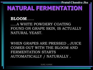 Pratul Chandra Jha

NATURAL FERMENTATION
BLOOM……
…..A WHITE POWDERY COATING
FOUND ON GRAPE SKIN, IS ACTUALLY
NATURAL YEAST.
WHEN GRAPES ARE PRESSED , JUICE
COMES OUT WITH THE BLOOM AND
FERMENTATION STARTS
AUTOMATICALLY / NATURALLY .
SUNIL KUMAR

 