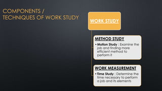 COMPONENTS /
TECHNIQUES OF WORK STUDY

WORK STUDY

METHOD STUDY
• Motion Study : Examine the
job and finding more
efficient method to
perform it

WORK MEASUREMENT
• Time Study : Determine the
time necessary to perform
a job and its elements

 