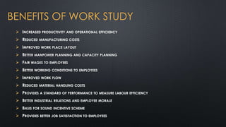 BENEFITS OF WORK STUDY
 INCREASED PRODUCTIVITY AND OPERATIONAL EFFICIENCY
 REDUCED MANUFACTURING COSTS
 IMPROVED WORK PLACE LAYOUT

 BETTER MANPOWER PLANNING AND CAPACITY PLANNING
 FAIR WAGES TO EMPLOYEES
 BETTER WORKING CONDITIONS TO EMPLOYEES
 IMPROVED WORK FLOW

 REDUCED MATERIAL HANDLING COSTS
 PROVIDES A STANDARD OF PERFORMANCE TO MEASURE LABOUR EFFICIENCY
 BETTER INDUSTRIAL RELATIONS AND EMPLOYEE MORALE
 BASIS FOR SOUND INCENTIVE SCHEME
 PROVIDES BETTER JOB SATISFACTION TO EMPLOYEES

 