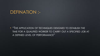 DEFINATION :• “THE APPLICATION OF TECHNIQUES DESIGNED TO ESTABLISH THE
TIME FOR A QUALIFIED WORKER TO CARRY OUT A SPECIFIED JOB AT
A DEFINED LEVEL OF PERFORMANCE”

 