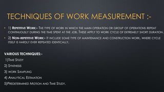 TECHNIQUES OF WORK MEASUREMENT :• 1) REPETITIVE WORK:- THE TYPE OF WORK IN WHICH THE MAIN OPERATION OR GROUP OF OPERATIONS REPEAT
CONTINUOUSLY DURING THE TIME SPENT AT THE JOB. THESE APPLY TO WORK CYCLE OF EXTREMELY SHORT DURATION.
• 2) NON-REPETITIVE WORK:- IT INCLUDE SOME TYPE OF MAINTENANCE AND CONSTRUCTION WORK, WHERE CYCLE
ITSELF IS HARDLY EVER REPEATED IDENTICALLY.
VARIOUS TECHNIQUES:1)TIME STUDY
2) SYNTHESIS
3) WORK SAMPLING
4) ANALYTICAL ESTIMATION
5)PREDETERMINED MOTION AND TIME STUDY.

 