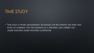 TIME STUDY
• TIME STUDY IS WORK MEASUREMENT TECHNIQUE FOR RECORDING THE TIMES AND
RATES OF WORKING FOR THE ELEMENTS OF A SPECIFIED JOB CARRIED OUT
UNDER SPECIFIED UNDER SPECIFIED CONDITIONS

 