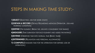 STEPS IN MAKING TIME STUDY:1)SELECT (SELECTING

JOB FOR WORK STUDY)

2)OBTAIN & RECORD (DETAILS REGARDING METHODS,OPERATOR, JOB AND
WORKING CONDITION)
3)DEFINE (THE ELEMENT, BREAK THE JOB INTO CONVENIENT

FOR TIMING)

4)MEASURE (TIME DURATION FOR EACH ELEMENT AND ASSESS THE RATING)
5)EXTEND (OBSERVED

TIME INTO NORMAL TIME

{BASIC TIME})

6)DETERMINED (RELAXATION AND PERSONAL ALLOWANCES)
7) COMPUTE (STANDARD TIME FOR THE OPERATION FOR DEFINED JOB OR
OPERATION.)

 