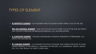 TYPES OF ELEMENT

• A REPETITIVE ELEMENT – IS AN ELEMENT WHICH OCCURS IN EVERY WORK CYCLE OF THE JOB.
•

AN OCCASIONAL ELEMENT - DOES NOT OCCUR IN EACH WORK CYCLE OF THE JOB, BUT WHICH
MAY OCCUR AT REGULAR OR IRREGULAR INTERVALS. E.G. MACHINE SETTING.

• A CONSTANT ELEMENT - THE BASIC TIME REMAINS CONSTANT WHENEVER IT IS PERFORMED. E.G.
SWITCH THE MACHINE ON.

• A VARIABLE ELEMENT - IS AN ELEMENT FOR WHICH THE BASIC TIME VARIES IN RELATION TO SOME
CHARACTERISTICS OF THE PRODUCT, EQUIPMENT OR PROCESS, E.G. DIMENSIONS, WEIGHT, QUALITY
ETC. E.G. PUSH TROLLEY OF PARTS TO NEXT SHOP.

 