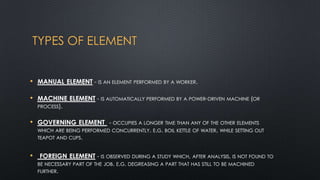 TYPES OF ELEMENT
• MANUAL ELEMENT - IS AN ELEMENT PERFORMED BY A WORKER.
•

MACHINE ELEMENT - IS AUTOMATICALLY PERFORMED BY A POWER-DRIVEN MACHINE (OR
PROCESS).

• GOVERNING ELEMENT

- OCCUPIES A LONGER TIME THAN ANY OF THE OTHER ELEMENTS
WHICH ARE BEING PERFORMED CONCURRENTLY. E.G. BOIL KETTLE OF WATER, WHILE SETTING OUT
TEAPOT AND CUPS.

•

FOREIGN ELEMENT - IS OBSERVED DURING A STUDY WHICH, AFTER ANALYSIS, IS NOT FOUND TO
BE NECESSARY PART OF THE JOB. E.G. DEGREASING A PART THAT HAS STILL TO BE MACHINED
FURTHER.

 