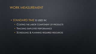 WORK MEASUREMENT

• STANDARD TIME IS USED IN:
• COSTING THE LABOR COMPONENT OF PRODUCTS

• TRACKING EMPLOYEE PERFORMANCE
• SCHEDULING & PLANNING REQUIRED RESOURCES

 