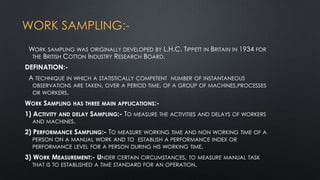 WORK SAMPLING:WORK SAMPLING WAS ORIGINALLY DEVELOPED BY L.H.C. TIPPETT IN BRITAIN IN 1934 FOR
THE BRITISH COTTON INDUSTRY RESEARCH BOARD.
DEFINATION:A TECHNIQUE IN WHICH A STATISTICALLY COMPETENT NUMBER OF INSTANTANEOUS
OBSERVATIONS ARE TAKEN, OVER A PERIOD TIME, OF A GROUP OF MACHINES,PROCESSES
OR WORKERS.
WORK SAMPLING HAS THREE MAIN APPLICATIONS:1) ACTIVITY AND DELAY SAMPLING:- TO MEASURE THE ACTIVITIES AND DELAYS OF WORKERS
AND MACHINES.
2) PERFORMANCE SAMPLING:- TO MEASURE

WORKING TIME AND NON WORKING TIME OF A
PERSON ON A MANUAL WORK AND TO ESTABLISH A PERFORMANCE INDEX OR
PERFORMANCE LEVEL FOR A PERSON DURING HIS WORKING TIME.

3) WORK MEASUREMENT:- UNDER CERTAIN CIRCUMSTANCES, TO MEASURE MANUAL TASK
THAT IS TO ESTABLISHED A TIME STANDARD FOR AN OPERATION.

 