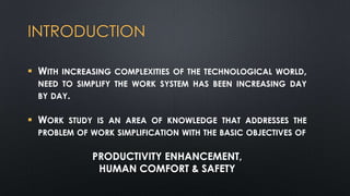 INTRODUCTION
 WITH INCREASING COMPLEXITIES OF THE TECHNOLOGICAL WORLD,
NEED TO SIMPLIFY THE WORK SYSTEM HAS BEEN INCREASING DAY
BY DAY.

 WORK STUDY IS AN AREA OF KNOWLEDGE THAT ADDRESSES THE
PROBLEM OF WORK SIMPLIFICATION WITH THE BASIC OBJECTIVES OF

PRODUCTIVITY ENHANCEMENT,
HUMAN COMFORT & SAFETY

 