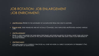 JOB ROTATION: JOB ENLARGEMENT
:JOB ENRICHMENT:
•

JOB ROTATION: REFERS TO THE MOVEMENT OF AN EMPLOYEE FROM ONE JOB TO ANOTHER.

•

PLEASE NOTE: JOBS THEMSELVES ARE NOT ACTUALLY CHANGED, ONLY EMPLOYEES ARE ROTATED AMONG VARIOUS
JOBS.

•
•

JOB ENLARGEMENT
WHEN A JOB IS ENLARGED THE TASKS BEING PERFORMED ARE EITHER ENLARGED OR SEVERAL SHORT TASKS ARE GIVEN
TO ON WORKER, THUS THE SCOPE OF THE JOB IS INCREASED BECAUSE THERE ARE MANY TASKS TO BE PERFORMED BY
THE SAME WORKER.

•
•

JOB ENRICHMENT:
JOB ENRICHMENT AS IS CURRENTLY PRACTICED ALL OVER THE WORK IS A DIRECT OUTGROWTH OF HERZBERG‟S TWO
FACTOR THEORY OF MOTIVATION.

 