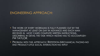 ENGINEERING APPROACH:

• THE WORK OF EVERY WORKMAN IS FULLY PLANNED OUT BY THE

MANAGEMENT AT LEAST ON DAY IN ADVANCE AND EACH MAN
RECEIVES IN MOST CASES COMPLETE WRITTEN INSTRUCTIONS,
DESCRIBING IN DETAIL THE TASK WHICH HE/SHE HAS TO ACCOMPLISH-

FW TAYLOR.
• PROBLEM WITH THIS APPROACH: REPETITION-MECHANICAL PACING-NO
END PRODUCT-LITTLE SOCAL INTERACTION-NO INPUT

 