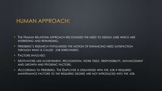 HUMAN APPROACH:
• THE HUMAN RELATIONS APPROACH RECOGNIZED THE NEED TO DESIGN JOBS WHICH ARE
INTERESTING AND REWARDING.
• HERZBERG‟S RESEARCH POPULARIZED THE NOTION OF ENHANCING NEED SATISFACTION
THROUGH WHAT IS CALLED JOB ENRICHMENT.
• FACTORS INVOLVED:
• MOTIVATORS LIKE ACHIEVEMENT, RECOGNITION, WORK
AND GROWTH AND HYGIENIC FACTORS.

ITSELF, RESPONSIBILITY, ADVANCEMENT

• ACCORDING TO HERZBERG. THE EMPLOYEE IS DISSATISFIED WITH THE JOB IF REQUIRED

MAINTENANCE FACTORS TO THE REQUIRED DEGREE ARE NOT INTRODUCED INTO THE JOB.

 