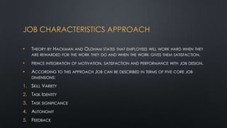 JOB CHARACTERISTICS APPROACH
•

THEORY BY HACKMAN AND OLDHAM STATES THAT EMPLOYEES WILL WORK HARD WHEN THEY
ARE REWARDED FOR THE WORK THEY DO AND WHEN THE WORK GIVES THEM SATISFACTION.

•

HENCE INTEGRATION OF MOTIVATION, SATISFACTION AND PERFORMANCE

•

ACCORDING TO THIS APPROACH JOB CAN BE DESCRIBED IN TERMS OF FIVE CORE JOB
DIMENSIONS:

1. SKILL VARIETY
2. TASK IDENTITY
3. TASK SIGNIFICANCE
4. AUTONOMY
5. FEEDBACK

WITH JOB DESIGN.

 