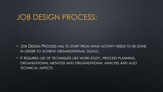JOB DESIGN PROCESS:

• JOB DESIGN PROCESS HAS TO START FROM WHAT ACTIVITY NEEDS TO BE DONE
IN ORDER TO ACHIEVE ORGANIZATIONAL GOALS.
• IT REQUIRES USE OF TECHNIQUES LIKE WORK-STUDY, PROCESS PLANNING,
ORGANIZATIONAL METHODS AND ORGANIZATIONAL ANALYSIS AND ALSO
TECHNICAL ASPECTS

 