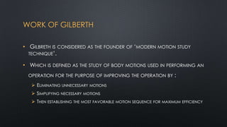 WORK OF GILBERTH
• GILBRETH IS CONSIDERED AS THE FOUNDER OF „MODERN MOTION STUDY
TECHNIQUE‟.
• WHICH IS DEFINED AS THE STUDY OF BODY MOTIONS USED IN PERFORMING AN
OPERATION FOR THE PURPOSE OF IMPROVING THE OPERATION BY

 ELIMINATING UNNECESSARY

:

MOTIONS

 SIMPLIFYING NECESSARY MOTIONS

 THEN ESTABLISHING THE MOST FAVORABLE MOTION SEQUENCE FOR MAXIMUM EFFICIENCY

 
