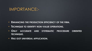 IMPORTANCE:• ENHANCING THE PRODUCTION EFFICIENCY OF THE FIRM.
• TECHNIQUE TO IDENTIFY NON-VALUE OPERATIONS.

• ONLY

ACCURATE
TECHNIQUE.

AND

SYSTEMATIC

• HAS GOT UNIVERSAL APPLICATION.

PROCEDURE

ORIENTED

 